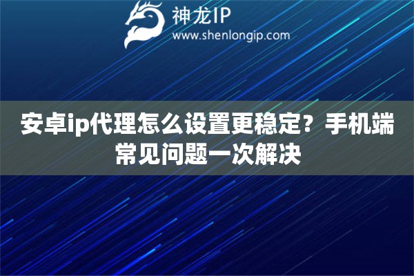 安卓ip代理怎么设置更稳定？手机端常见问题一次解决