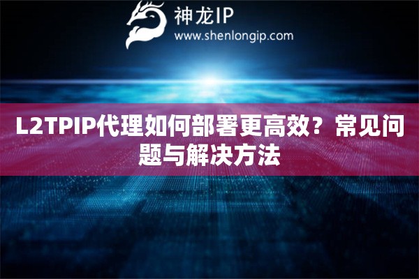 L2TPIP代理如何部署更高效？常见问题与解决方法