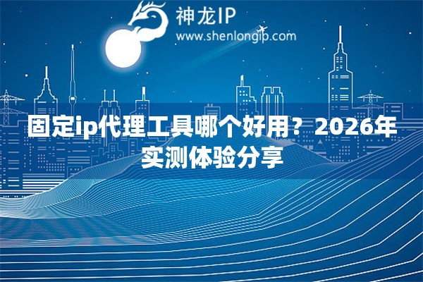 固定ip代理工具哪个好用？2026年实测体验分享