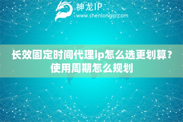 长效固定时间代理ip怎么选更划算？使用周期怎么规划