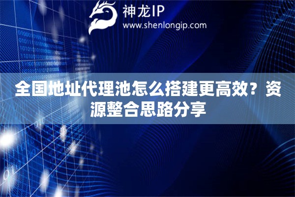 全国地址代理池怎么搭建更高效？资源整合思路分享
