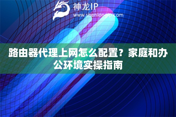 路由器代理上网怎么配置？家庭和办公环境实操指南