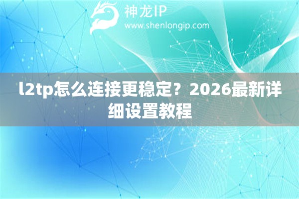 l2tp怎么连接更稳定?2026最新详细设置教程 l2tp怎么连接更稳定?2026最新详细设置教程