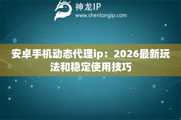 安卓手机动态代理ip：2026最新玩法和稳定使用技巧