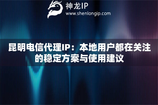 昆明电信代理IP：本地用户都在关注的稳定方案与使用建议
