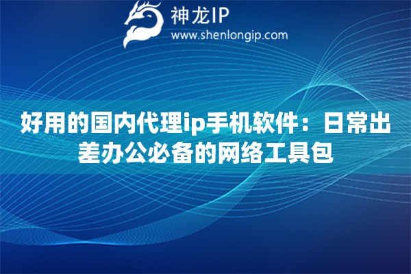 好用的国内代理ip手机软件：日常出差办公必备的网络工具包