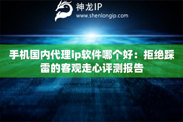 手机国内代理ip软件哪个好：拒绝踩雷的客观走心评测报告