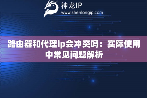 路由器和代理ip会冲突吗:实际使用中常见问题解析 路由器和代理ip会冲突吗:实际使用中常见问题解析