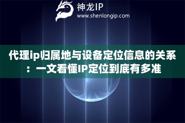 代理ip归属地与设备定位信息的关系：一文看懂IP定位到底有多准