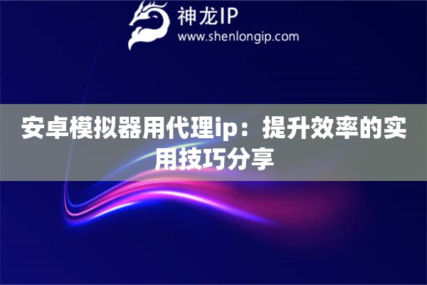 安卓模拟器用代理ip：提升效率的实用技巧分享