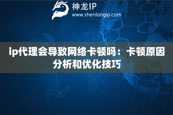 ip代理会导致网络卡顿吗：卡顿原因分析和优化技巧