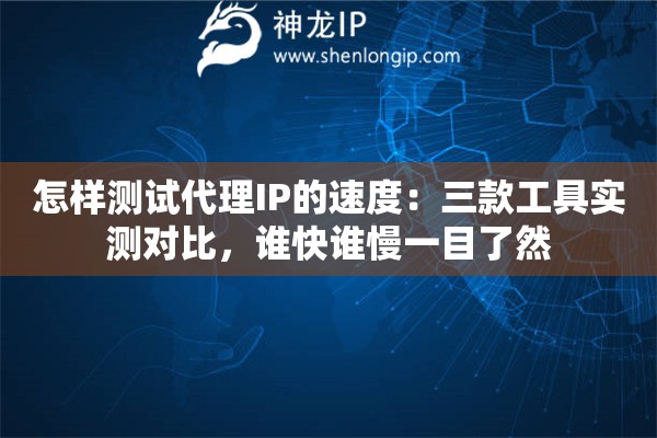 怎样测试代理IP的速度：三款工具实测对比，谁快谁慢一目了然