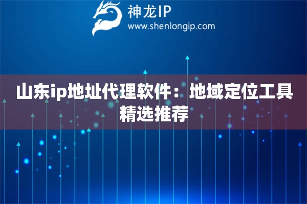 山东ip地址代理软件：地域定位工具精选推荐