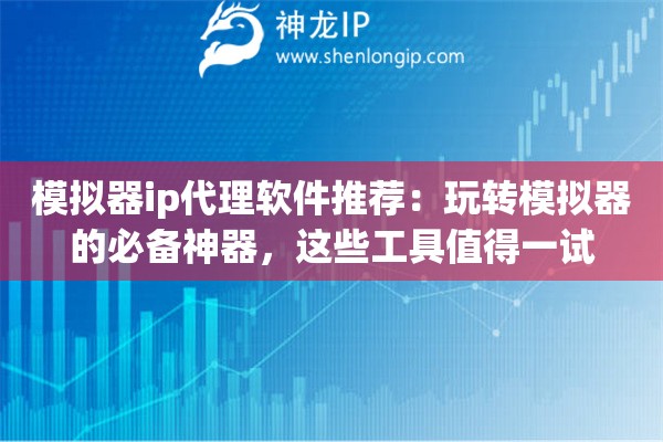模拟器ip代理软件推荐：玩转模拟器的必备神器，这些工具值得一试
