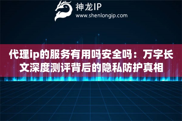 代理ip的服务有用吗安全吗：万字长文深度测评背后的隐私防护真相