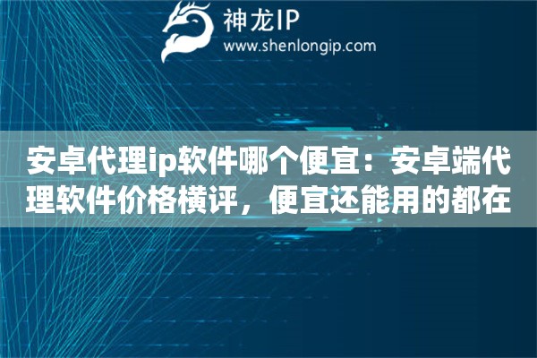 安卓代理ip软件哪个便宜：安卓端代理软件价格横评，便宜还能用的都在这