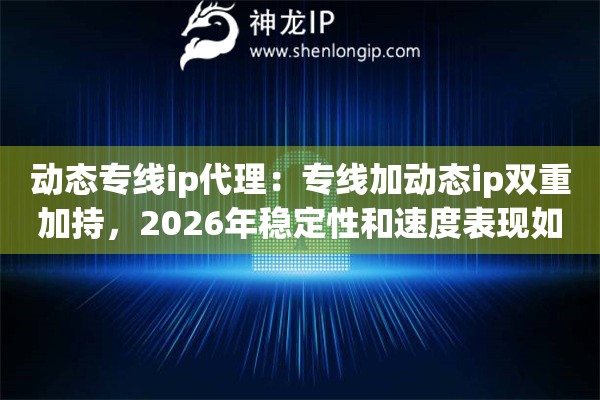 动态专线ip代理：专线加动态ip双重加持，2026年稳定性和速度表现如何