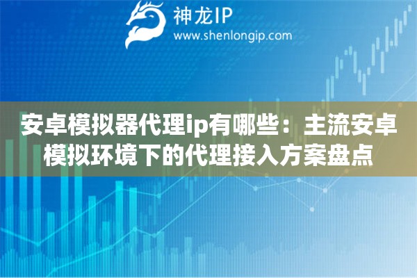 安卓模拟器代理ip有哪些：主流安卓模拟环境下的代理接入方案盘点