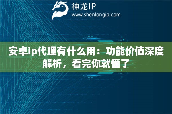 安卓ip代理有什么用：功能价值深度解析，看完你就懂了