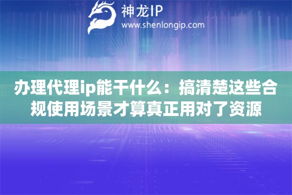 办理代理ip能干什么：搞清楚这些合规使用场景才算真正用对了资源
