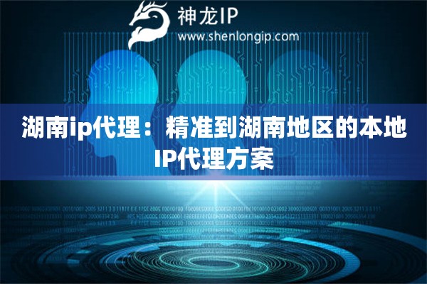 湖南ip代理：精准到湖南地区的本地IP代理方案