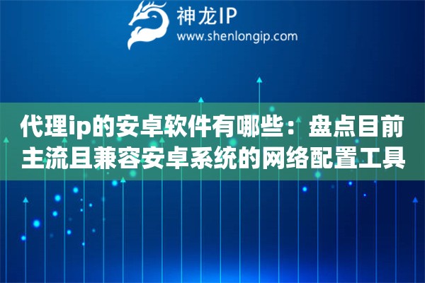 代理ip的安卓软件有哪些：盘点目前主流且兼容安卓系统的网络配置工具
